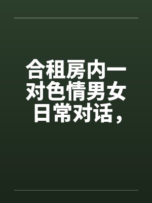 合租房内一对色情男女日常对话，和大家分享by佚名笔趣阁无弹窗封面