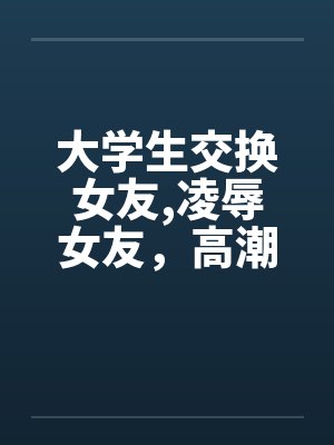 大学生交换女友,凌辱女友，高潮迭起完by佚名笔趣阁无弹窗封面