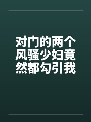 对门的两个风骚少妇竟然都勾引我打炮封面
