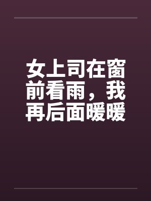 女上司在窗前看雨，我再后面暖暖她身体by佚名封面