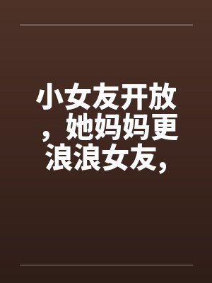 小女友开放，她妈妈更浪浪女友,浪丈母娘by佚名封面
