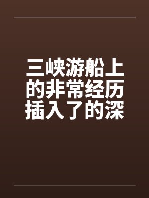 三峡游船上的非常经历插入了的深处笔趣阁无弹窗封面