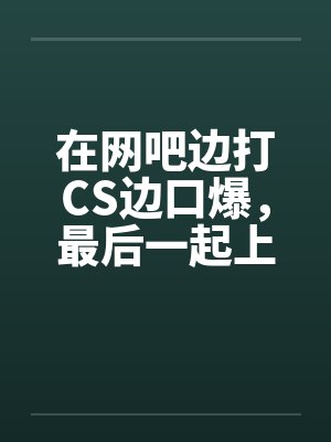 在网吧边打CS边口爆，最后一起上笔趣阁无弹窗封面