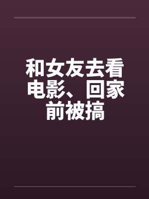 和女友去看电影、回家前被搞by佚名笔趣阁无弹窗封面