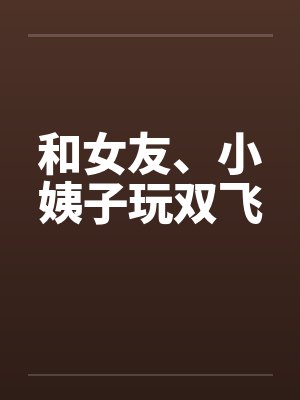 和女友、小姨子玩双飞笔趣阁无弹窗封面