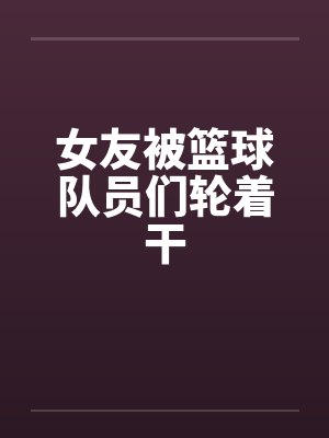 女友被篮球队员们轮着干笔趣阁无弹窗封面