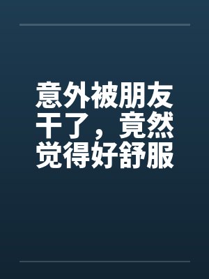 意外被朋友干了，竟然觉得好舒服好棒by佚名笔趣阁无弹窗封面