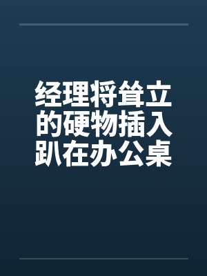 经理将耸立的硬物插入趴在办公桌前的我封面