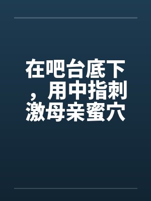 在吧台底下，用中指刺激母亲蜜穴by佚名封面