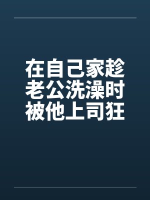 在自己家趁老公洗澡时被他上司狂干by佚名笔趣阁无弹窗封面