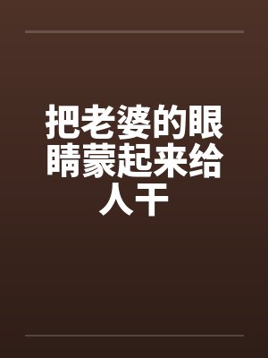 把老婆的眼睛蒙起来给人干by佚名笔趣阁无弹窗封面