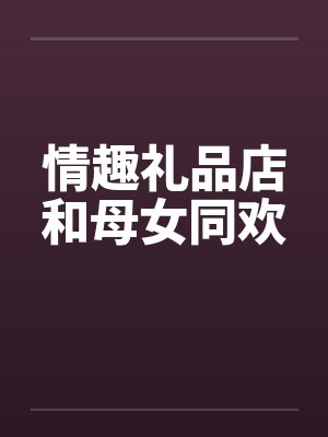 情趣礼品店和母女同欢笔趣阁无弹窗封面