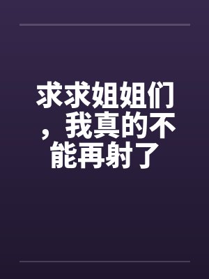 求求姐姐们，我真的不能再射了by佚名笔趣阁无弹窗封面