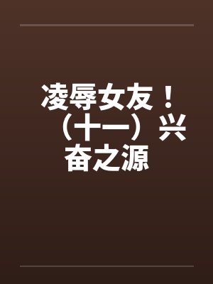 凌辱女友！（十一）兴奋之源笔趣阁无弹窗封面