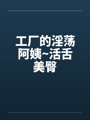工厂的淫荡阿姨~活舌美臀笔趣阁无弹窗封面