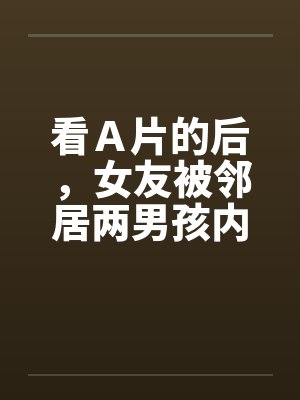 看Ａ片的后，女友被邻居两男孩内射笔趣阁无弹窗封面
