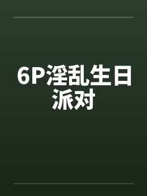 6P淫乱生日派对笔趣阁无弹窗封面