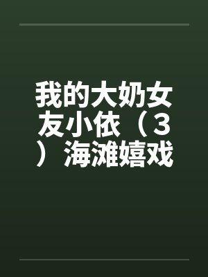 我的大奶女友小依（３）海滩嬉戏by佚名笔趣阁无弹窗封面