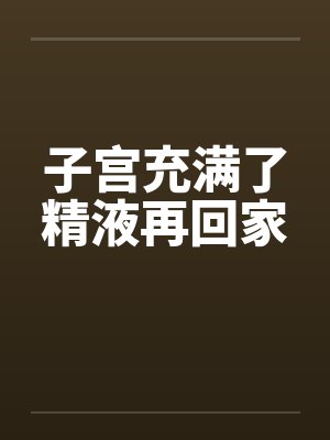 子宫充满了精液再回家封面