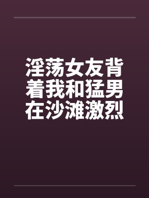 淫荡女友背着我和猛男在沙滩激烈性爱by佚名封面