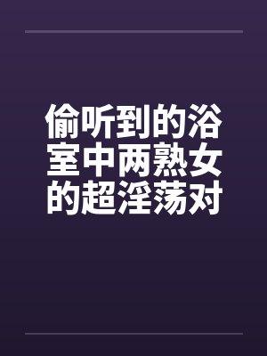 偷听到的浴室中两熟女的超淫荡对白笔趣阁无弹窗封面