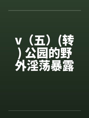v（五）(转) 公园的野外淫荡暴露秀，外国人的子宫内精液灌注(转)笔趣阁无弹窗封面