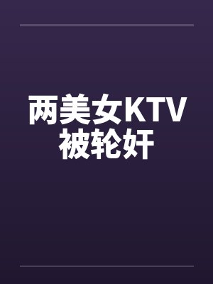 两美女KTV被轮奸笔趣阁无弹窗封面
