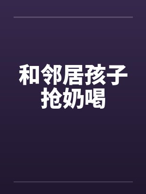 和邻居孩子抢奶喝笔趣阁无弹窗封面