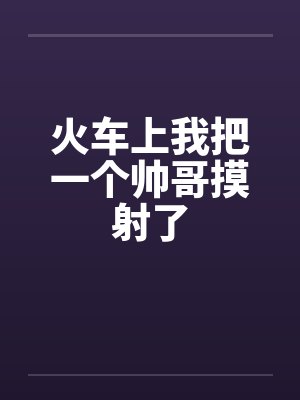 火车上我把一个帅哥摸射了笔趣阁无弹窗封面