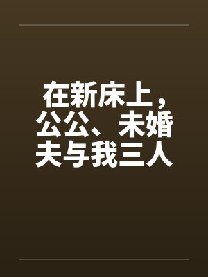 在新床上，公公、未婚夫与我三人赤身裸体的躺着笔趣阁无弹窗封面