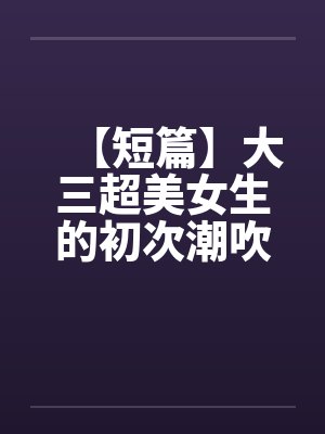 【短篇】大三超美女生的初次潮吹（全）【作者：不详】by佚名封面