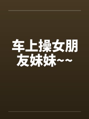 车上操女朋友妹妹~~by佚名笔趣阁无弹窗封面