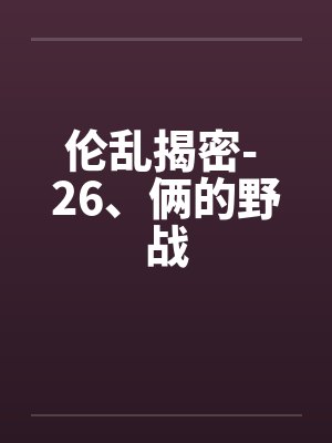 伦乱揭密- 26、俩的野战笔趣阁无弹窗封面