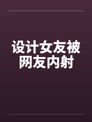 设计女友被网友内射by佚名封面