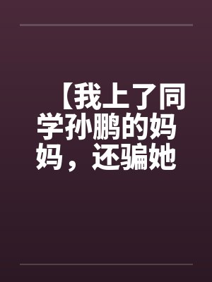 【我上了同学孙鹏的妈妈，还骗她和自己儿子搞】【完】by佚名笔趣阁无弹窗封面