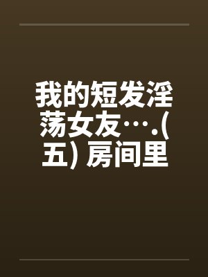 我的短发淫荡女友….(五) 房间里的淫荡女友by佚名笔趣阁无弹窗封面