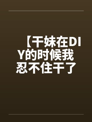 【干妹在DIY的时候我忍不住干了她】笔趣阁无弹窗封面