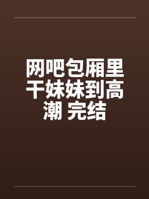 网吧包厢里干妹妹到高潮 完结by佚名封面