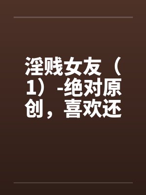 淫贱女友（1）-绝对原创，喜欢还有笔趣阁无弹窗封面