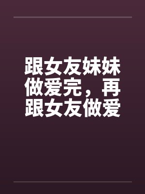 跟女友妹妹做爱完，再跟女友做爱！by佚名封面