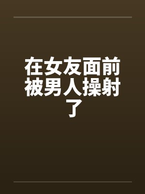 在女友面前被男人操射了封面