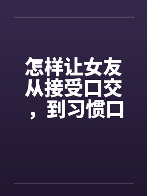 怎样让女友从接受口交，到习惯口交，到爱上口交笔趣阁无弹窗封面