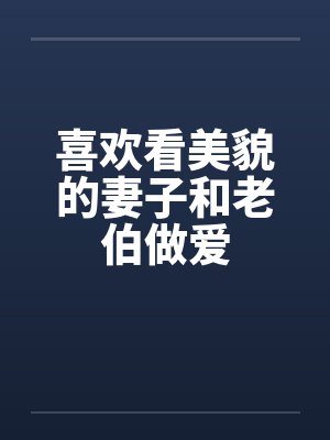 喜欢看美貌的妻子和老伯做爱笔趣阁无弹窗封面