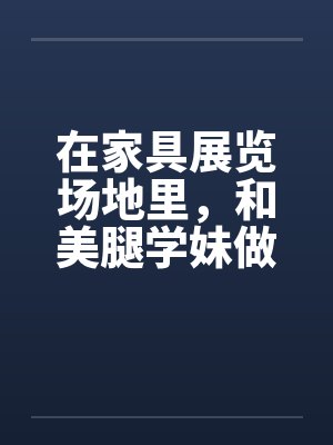 在家具展览场地里，和美腿学妹做爱笔趣阁无弹窗封面