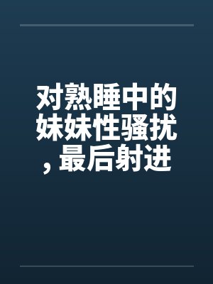 对熟睡中的妹妹性骚扰, 最后射进去by佚名封面