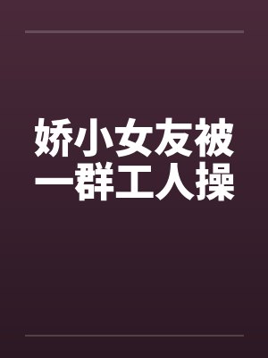 娇小女友被一群工人操by佚名封面