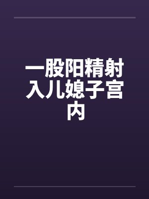 一股阳精射入儿媳子宫内by佚名笔趣阁无弹窗封面