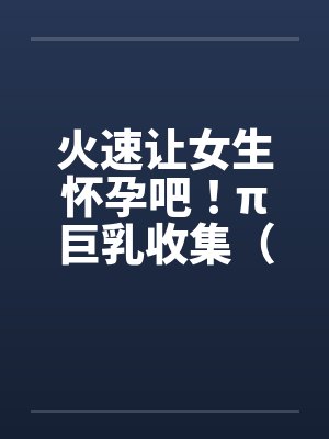 火速让女生怀孕吧！π巨乳收集（15）by佚名封面