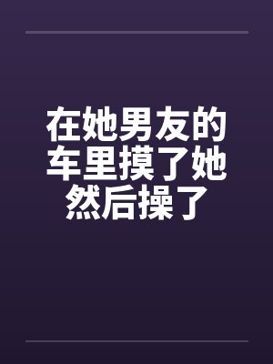 在她男友的车里摸了她然后操了笔趣阁无弹窗封面