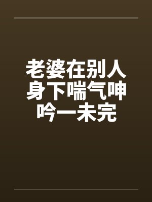 老婆在别人身下喘气呻吟一未完封面